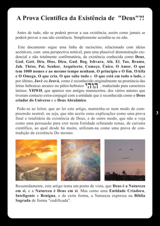 A Prova Científica da Existência de "Deus"?!

 Antes de tudo, não se poderá provar a sua existência, assim como jamais se
poderá provar a sua não existência. Simplesmente acredita-se ou não.

  Este documento segue uma linha de raciocínio, relacionado com ideias
aceitáveis, com uma perspectiva notável, para uma plausível demonstração cre-
dencial e não totalmente confirmatória, da existência conhecida como Deus,
God, Gott, Déu, Dios, Dieu, Gud, Bog, Ishvara, Alá, El, Tao, Brama,
Jah, Théos, Pai, Senhor, Arquitecto, Começo, Único, O Amor, O que
tem 1000 nomes e ao mesmo tempo nenhum, O principio e O fim, OAlfa
e O Omega, O que cria, O que sabe tudo e O que está em todo o lado, e
por último, Javé ou Jeová, como é reconhecido originalmente na pronúncia das
letras hebraicas arcaico ou páleo-hebraico         , traduzindo para caracteres
latinos: YHWH, que aparece nos antigos manuscritos, dos vários autores que
tiveram contacto extra-conjugal com a entidade que é reconhecida como o Deus
criador do Universo e o Deus Abraâmico.

 Pede-se ao leitor, que ao ler este artigo, mantenha-se num modo de com-
preensão neutral, ou seja, que não aceite estas explicações como uma prova        3
final e totalitária da existência de Deus, e de outro modo, que não a veja
como uma persuasão para crer nesta Entidade refutando temas, de carisma
científico, ao qual desde há muito, utilizam-na como uma prova de con-
tradição da existência Do mesmo.




Resumidamente, este artigo toma um ponto de vista, que Deus é a Natureza
em si, e a Natureza é Deus em si. Mas como uma Entidade Criadora,
Inteligente e Benigna, e de certa forma, a Natureza expressa na Bíblia
Sagrada de forma “codificada”.
 
