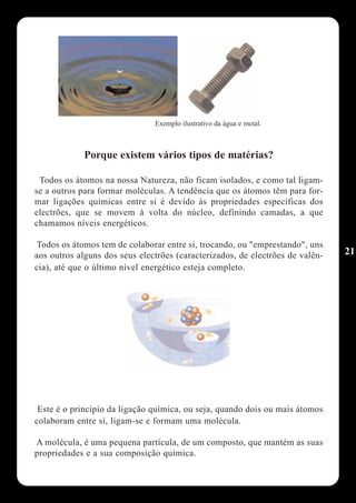 Exemplo ilustrativo da água e metal.



             Porque existem vários tipos de matérias?

 Todos os átomos na nossa Natureza, não ficam isolados, e como tal ligam-
se a outros para formar moléculas. A tendência que os átomos têm para for-
mar ligações químicas entre si é devido às propriedades específicas dos
electrões, que se movem à volta do núcleo, definindo camadas, a que
chamamos níveis energéticos.

Todos os átomos tem de colaborar entre si, trocando, ou "emprestando", uns
aos outros alguns dos seus electrões (caracterizados, de electrões de valên-   21
cia), até que o último nível energético esteja completo.




 Este é o princípio da ligação química, ou seja, quando dois ou mais átomos
colaboram entre si, ligam-se e formam uma molécula.

A molécula, é uma pequena partícula, de um composto, que mantém as suas
propriedades e a sua composição química.
 
