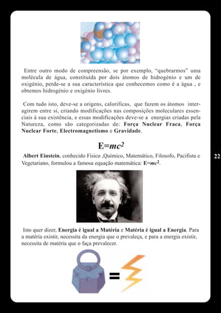Entre outro modo de compreensão, se por exemplo, “quebrarmos” uma
molécula de água, constituída por dois átomos de hidrogénio e um de
oxigénio, perde-se a sua característica que conhecemos como é a água , e
obtemos hidrogénio e oxigénio livres.

 Com tudo isto, deve-se a origens, calorificas, que fazem os átomos inter-
agirem entre si, criando modificações nas composições moleculares essen-
ciais à sua existência, e essas modificações deve-se a energias criadas pela
Natureza, como são categorizadas de: Força Nuclear Fraca, Força
Nuclear Forte, Electromagnetismo e Gravidade.

                                   E=mc2
Albert Einstein, conhecido Físico ,Químico, Matemático, Filosofo, Pacifista e        22
Vegetariano, formulou a famosa equação matemática: E=mc2.




 Isto quer dizer, Energia é igual a Matéria e Matéria é igual a Energia. Para
a matéria existir, necessita da energia que o prevaleça, e para a energia existir,
necessita de matéria que o faça prevalecer.
 