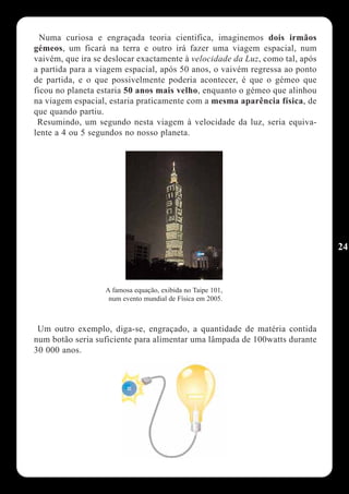 Numa curiosa e engraçada teoria cientifica, imaginemos dois irmãos
gémeos, um ficará na terra e outro irá fazer uma viagem espacial, num
vaivém, que ira se deslocar exactamente à velocidade da Luz, como tal, após
a partida para a viagem espacial, após 50 anos, o vaivém regressa ao ponto
de partida, e o que possivelmente poderia acontecer, é que o gémeo que
ficou no planeta estaria 50 anos mais velho, enquanto o gémeo que alinhou
na viagem espacial, estaria praticamente com a mesma aparência física, de
que quando partiu.
 Resumindo, um segundo nesta viagem à velocidade da luz, seria equiva-
lente a 4 ou 5 segundos no nosso planeta.




                                                                              24



                   A famosa equação, exibida no Taipe 101,
                    num evento mundial de Física em 2005.



 Um outro exemplo, diga-se, engraçado, a quantidade de matéria contida
num botão seria suficiente para alimentar uma lâmpada de 100watts durante
30 000 anos.
 