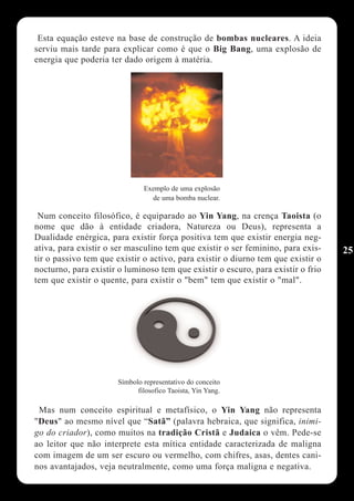 Esta equação esteve na base de construção de bombas nucleares. A ideia
serviu mais tarde para explicar como é que o Big Bang, uma explosão de
energia que poderia ter dado origem à matéria.




                               Exemplo de uma explosão
                                 de uma bomba nuclear.

 Num conceito filosófico, é equiparado ao Yin Yang, na crença Taoista (o
nome que dão à entidade criadora, Natureza ou Deus), representa a
Dualidade enérgica, para existir força positiva tem que existir energia neg-
ativa, para existir o ser masculino tem que existir o ser feminino, para exis-    25
tir o passivo tem que existir o activo, para existir o diurno tem que existir o
nocturno, para existir o luminoso tem que existir o escuro, para existir o frio
tem que existir o quente, para existir o "bem" tem que existir o "mal".




                       Símbolo representativo do conceito
                             filosofico Taoista, Yin Yang.

 Mas num conceito espiritual e metafísico, o Yin Yang não representa
"Deus" ao mesmo nível que “Satã” (palavra hebraica, que significa, inimi-
go do criador), como muitos na tradição Cristã e Judaica o vêm. Pede-se
ao leitor que não interprete esta mítica entidade caracterizada de maligna
com imagem de um ser escuro ou vermelho, com chifres, asas, dentes cani-
nos avantajados, veja neutralmente, como uma força maligna e negativa.
 