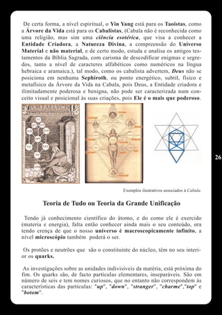 De certa forma, a nível espiritual, o Yin Yang está para os Taoistas, como
a Árvore da Vida está para os Cabalistas, (Cabala não é reconhecida como
uma religião, mas sim uma ciência esotérica, que visa a conhecer a
Entidade Criadora, a Natureza Divina, a compreensão do Universo
Material e não material, e de certo modo, estuda e analisa os antigos tes-
tamentos da Bíblia Sagrada, com carisma de descodificar enigmas e segre-
dos, tanto a nível de caracteres alfabéticos como numéricos na língua
hebraica e aramaica.), tal modo, como os cabalista advertem, Deus não se
posiciona em nenhuma Sephiroth, ou ponto energético, subtil, físico e
metafísico da Árvore da Vida na Cabala, pois Deus, a Entidade criadora e
ilimitadamente poderosa e benigna, não pode ser caracterizada num con-
ceito visual e posicional às suas criações, pois Ele é o mais que poderoso.




                                                                                       26




                                          Exemplos ilustrativos associados à Cabala.


        Teoria de Tudo ou Teoria da Grande Unificação

 Tendo já conhecimento científico do átomo, e do como ele é exercido
(materia e energia), falta então conhecer ainda mais o seu conteúdo, ora
tendo crença de que o nosso universo é macroscopicamente infinito, a
nível microscópio também poderá o ser.

 Os protões e neutrões que são o constituinte do núcleo, têm no seu interi-
or os quarks.

 As investigações sobre as unidades indivisíveis da matéria, está próxima do
fim. Os quarks são, de facto partículas elementares, inseparáveis. São em
número de seis e tem nomes curiosos, que no entanto não correspondem às
características das particulas: "up", "down", "stranger", "charme","top" e
"botom".
 