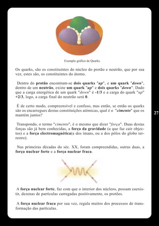 Exemplo gráfico de Quarks.

Os quarks, são os constituintes do núcleo do protão e neutrão, que por sua
vez, estes são, os constituintes do átomo.

 Dentro do protão encontram-se dois quarks "up", e um quark "down",
dentro de um neutrão, existe um quark "up" e dois quarks "down". Dado
que a carga energética de um quark "down" é -1/3 e a carga do quark "up"
+2/3, logo, a carga final do neutrão será 0.

 É de certo modo, compreensível e confuso, mas então, se então os quarks
são os encarregues destas constituições atómicas, qual é o "cimento" que os
mantém juntos?
                                                                              27

 Transpondo, o termo "cimento", é o mesmo que dizer "força". Duas destas
forças são já bem conhecidas, a força da gravidade (a que faz cair objec-
tos) e a força electromagnética(a dos ímans, ou a dos pólos do globo ter-
restre).

 Nas primeiras décadas do séc. XX, foram compreendidas, outras duas, a
força nuclear forte e a força nuclear fraca.




 A força nuclear forte, faz com que o interior dos núcleos, possam coexis-
tir, dezenas de partículas carregadas positivamente, os protões.

 A força nuclear fraca por sua vez, regula muitos dos processos de trans-
formação das partículas.
 