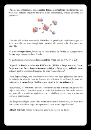Apesar das diferenças, estas quatro forças energéticas, fundamentais da
Natureza, actuam segundo um mecanismo semelhante, a troca contínua de
partículas.




 Embora não exista uma teoria definitiva da gravitação, supõem-se que ela
seja exercida por uma imaginária partícula de massa nula, designada de
gravitão.

 O electromagnetismo, baseia-se na transmissão de fotões, os componentes
da luz, cuja massa também é nula.

As partículas portadoras da força nuclear fraca são as W+, W- e Z0.

 Segundo a Teoria da Grande Unificação (TUG), a força nuclear fraca,           28
força nuclear forte, força electromagnética e força da gravidade ,con-
stituem quatro aspectos diferentes de uma “Única força”.

 Esta Super-Força, terá dominado o universo, nos seus primeiros instantes
de existência, depois com as dezenas de milhares de milhões de anos de
existência, a super-força dividiu-se em quatro forças universais.

 Resumindo, a Teoria de Tudo ou Teoria da Grande Unificação, tem como
objectivo explicar cientificamente, a razão dos fenómenos físicos do univer-
so, juntando a mecânica quântica e a relatividade geral, num tratamento
teórico e matemático.

Ao longo da criação desta ideia matematicamente formularia, até hoje não
houve uma que fosse capaz de apresentar uma prova experimental.

Albert Einstein tentou ele próprio criar uma Teoria de Tudo.
 