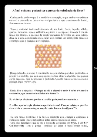 Afinal o átomo poderá ser a prova da existência de Deus?

 Conhecendo então o que é a matéria e a energia, e que ambas co-existem
entre si e que tudo se deve a incrível partícula a que chamamos de átomo,
faremos uma síntese:

 Todo o material, independentemente de ser forte, fraco, líquido, sólido,
gasoso, luminoso, opaco, reflector, orgânico e inteligente, todo ele é consti-
tuído por átomos, a questão de existir materiais diferentes uns dos outros,
deve-se a uma composição molecular, que contém um inteligente processo
complexo que é exercido por energias.




                                                                                 29
 Recapitulando, o átomo é constituído no seu núcleo por duas partículas, o
protão e o neutrão, que com carga positiva fará atrair o electrão, que possui
carga negativa, para neutralizar a partícula. Quanto mais electrões o átomo
possuir, mais "forte" será.


 Então fica a pergunta: «Porque razão o electrão anda à volta do protão
e neutrão, que constitui o núcleo do átomo?»

R: «A força electromagnética exercida pelo protão e neutrão.»

P: «Mas que energia electromagnética é essa? Porque existe, o que faz
ela existir e como consegue ser, de certa forma, inteligente?!»


 De um modo científico e de lógica existente essa energia é atribuída à
Natureza, seria irracional atribuir estes acontecimentos ao acaso.
 Uma das descrições que se dá a Entidade designada de Deus, é um Ser
Omnipotente (tem o poder ilimitado de criar e transformar tudo),
 