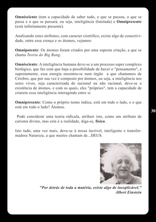 Omnisciente (tem a capacidade de saber tudo, o que se passou, o que se
passa e o que se passará, ou seja, inteligência ilimitada) e Omnipresente
(está infinitamente presente).

Analisando estes atributos, com caracter cientifico, existe algo de conectivi-
dade, entre essa crença e os átomos, vejamos:

Omnipotente: Os átomos foram criados por uma suposta criação, a que se
chama Teoria do Big Bang.

Omnisciente: A inteligência humana deve-se a um processo super complexo
biológico, que faz com que haja a possibilidade de haver o "pensamento", e
supostamente, essa energia encontra-se num órgão a que chamamos de
Cérebro, que por sua vez é composto por átomos, ou seja, a inteligência nos
seres vivos, seja caracterizada de racional ou não racional, deve-se a
existência de átomos, e com os quais, eles "próprios", tem a capacidade de
criarem essa inteligência interagindo entre si.

Omnipresente: Como o próprio nome indica, está em todo o lado, e o que
está em todo o lado? Átomos.
                                                                                 30
 Pode considerar uma teoria ridícula, atribuir isto, como um atributo de
carisma divino, mas esta é a realidade, diga-se, física.

Isto tudo, uma vez mais, deve-se à nossa incrível, inteligente e transfor-
madora Natureza, a que muitos chamam de...DEUS.




               "Por detrás de toda a matéria, existe algo de inexplicável."
                                                           Albert Einstein
 