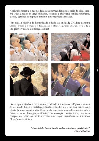 Carismáticamente a necessidade de compreender a existência da vida, sem-
pre tocou a todos os seres humanos, levando a criar uma entidade suprema,
divina, definida com poder infinito e inteligência ilimitada.

 Em toda a história da humanidade a ideia da Entidade Criadora assumiu
várias formas e crenças em todas as sociedades e grupos existentes, desde a
Era primitiva até à civilização actual.




                                                                              4




 Nesta apresentação, iremos compreender de um modo ontológico, a crença
de um modo físico e metafísico. Serão refutados os principais conceitos e
ideais de uma maneira científica, tendo em conta os conhecimentos sobre
física, química, biologia, anatomia, comsmologia e matemática, para uma
perspectiva metafísica serão expostas as crenças espirituais de um modo
filosófico e espiritual.


                   "A realidade é uma ilusão, embora bastante persistente."
                                                           Albert Einstein
 