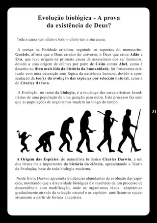 Evolução biológica - A prova
               da existência de Deus?

Toda a causa tem efeito e todo o efeito tem a sua causa.

 A crença na Entidade criadora, seguindo os aspectos do manuscrito,
Genêsis, afirma que o Deus criador do universo, o Deus que criou Adão e
Eva, que teve origem na primeira causa de assassinato dos ser humanos,
devido a uma origem de ciúmes por parte de Caim contra Abel, como é
descrito no livro mais lido da história da humanidade, foi fortemente crit-
icado com uma descrição sem lógica da existência humana, devido a apre-
sentação da teoria da evolução das espécies por selecção natural, autoria
de Charles Darwin.

  A Evolução, no ramo da biologia, é a mudança das características hered-
itárias de uma população de uma geração para outra. Este processo faz com
que as populações de organismos mudem ao longo do tempo.

                                                                              31




 A Origem das Espécies, do naturalista britânico Charles Darwin, é um
dos livros mais importantes da história da ciência, apresentando a Teoria
da Evolução, base de toda biologia moderna.

 Neste livro, Darwin apresenta evidências abundantes da evolução das espé-
cies, mostrando que a diversidade biológica é o resultado de um processo de
descendência com modificação, onde os organismos vivos adaptam-se
gradualmente através da selecção natural e as espécies ramificam-se suces-
sivamente a partir de formas ancestrais.
 