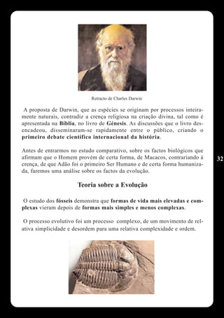Retracto de Charles Darwin

 A proposta de Darwin, que as espécies se originam por processos inteira-
mente naturais, contradiz a crença religiosa na criação divina, tal como é
apresentada na Bíblia, no livro de Génesis. As discussões que o livro des-
encadeou, disseminaram-se rapidamente entre o público, criando o
primeiro debate científico internacional da história.

Antes de entrarmos no estudo comparativo, sobre os factos biológicos que
afirmam que o Homem provém de certa forma, de Macacos, contrariando à        32
crença, de que Adão foi o primeiro Ser Humano e de certa forma humaniza-
da, faremos uma análise sobre os factos da evolução.

                      Teoria sobre a Evolução

O estudo dos fósseis demonstra que formas de vida mais elevadas e com-
plexas vieram depois de formas mais simples e menos complexas.

 O processo evolutivo foi um processo complexo, de um movimento de rel-
ativa simplicidade e desordem para uma relativa complexidade e ordem.
 