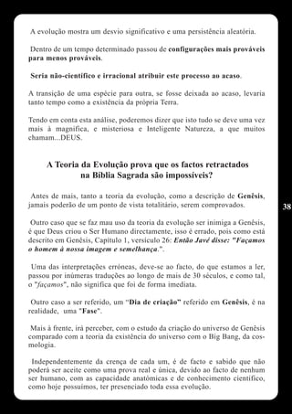 A evolução mostra um desvio significativo e uma persistência aleatória.

Dentro de um tempo determinado passou de configurações mais prováveis
para menos prováveis.

Seria não-científico e irracional atribuir este processo ao acaso.

A transição de uma espécie para outra, se fosse deixada ao acaso, levaria
tanto tempo como a existência da própria Terra.

Tendo em conta esta análise, poderemos dizer que isto tudo se deve uma vez
mais à magnifica, e misteriosa e Inteligente Natureza, a que muitos
chamam...DEUS.


     A Teoria da Evolução prova que os factos retractados
              na Bíblia Sagrada são impossíveis?

 Antes de mais, tanto a teoria da evolução, como a descrição de Genêsis,
jamais poderão de um ponto de vista totalitário, serem comprovados.            38
 Outro caso que se faz mau uso da teoria da evolução ser inimiga a Genêsis,
é que Deus criou o Ser Humano directamente, isso é errado, pois como está
descrito em Genêsis, Capítulo 1, versículo 26: Então Javé disse: "Façamos
o homem à nossa imagem e semelhança.".

 Uma das interpretações erróneas, deve-se ao facto, do que estamos a ler,
passou por inúmeras traduções ao longo de mais de 30 séculos, e como tal,
o "façamos", não significa que foi de forma imediata.

 Outro caso a ser referido, um “Dia de criação” referido em Genêsis, é na
realidade, uma "Fase".

 Mais à frente, irá perceber, com o estudo da criação do universo de Genêsis
comparado com a teoria da existência do universo com o Big Bang, da cos-
mologia.

 Independentemente da crença de cada um, é de facto e sabido que não
poderá ser aceite como uma prova real e única, devido ao facto de nenhum
ser humano, com as capacidade anatómicas e de conhecimento cientifico,
como hoje possuímos, ter presenciado toda essa evolução.
 