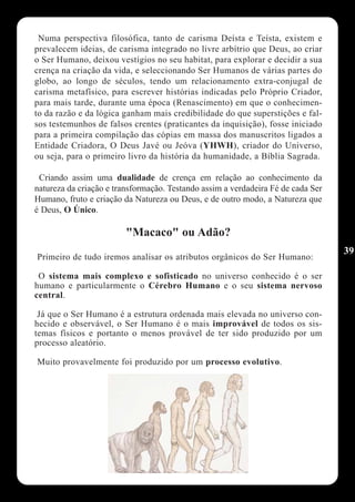 Numa perspectiva filosófica, tanto de carisma Deísta e Teísta, existem e
prevalecem ideias, de carisma integrado no livre arbítrio que Deus, ao criar
o Ser Humano, deixou vestígios no seu habitat, para explorar e decidir a sua
crença na criação da vida, e seleccionando Ser Humanos de várias partes do
globo, ao longo de séculos, tendo um relacionamento extra-conjugal de
carisma metafísico, para escrever histórias indicadas pelo Próprio Criador,
para mais tarde, durante uma época (Renascimento) em que o conhecimen-
to da razão e da lógica ganham mais credibilidade do que superstições e fal-
sos testemunhos de falsos crentes (praticantes da inquisição), fosse iniciado
para a primeira compilação das cópias em massa dos manuscritos ligados a
Entidade Criadora, O Deus Javé ou Jeóva (YHWH), criador do Universo,
ou seja, para o primeiro livro da história da humanidade, a Bíblia Sagrada.

 Criando assim uma dualidade de crença em relação ao conhecimento da
natureza da criação e transformação. Testando assim a verdadeira Fé de cada Ser
Humano, fruto e criação da Natureza ou Deus, e de outro modo, a Natureza que
é Deus, O Único.

                         "Macaco" ou Adão?
                                                                                  39
Primeiro de tudo iremos analisar os atributos orgânicos do Ser Humano:

 O sistema mais complexo e sofisticado no universo conhecido é o ser
humano e particularmente o Cérebro Humano e o seu sistema nervoso
central.

 Já que o Ser Humano é a estrutura ordenada mais elevada no universo con-
hecido e observável, o Ser Humano é o mais improvável de todos os sis-
temas físicos e portanto o menos provável de ter sido produzido por um
processo aleatório.

Muito provavelmente foi produzido por um processo evolutivo.
 