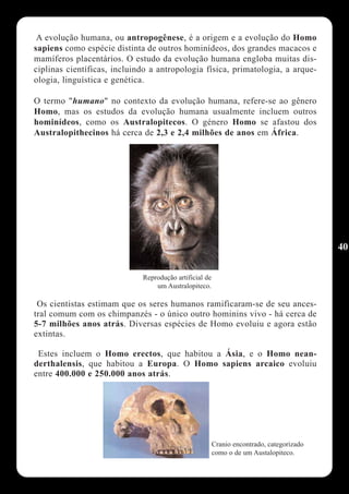 A evolução humana, ou antropogênese, é a origem e a evolução do Homo
sapiens como espécie distinta de outros hominídeos, dos grandes macacos e
mamíferos placentários. O estudo da evolução humana engloba muitas dis-
ciplinas científicas, incluindo a antropologia física, primatologia, a arque-
ologia, linguística e genética.

O termo "humano" no contexto da evolução humana, refere-se ao gênero
Homo, mas os estudos da evolução humana usualmente incluem outros
hominídeos, como os Australopitecos. O género Homo se afastou dos
Australopithecinos há cerca de 2,3 e 2,4 milhões de anos em África.




                                                                                          40

                             Reprodução artificial de
                                 um Australopiteco.

 Os cientistas estimam que os seres humanos ramificaram-se de seu ances-
tral comum com os chimpanzés - o único outro hominins vivo - há cerca de
5-7 milhões anos atrás. Diversas espécies de Homo evoluiu e agora estão
extintas.

 Estes incluem o Homo erectos, que habitou a Ásia, e o Homo nean-
derthalensis, que habitou a Europa. O Homo sapiens arcaico evoluiu
entre 400.000 e 250.000 anos atrás.




                                                        Cranio encontrado, categorizado
                                                        como o de um Austalopiteco.
 