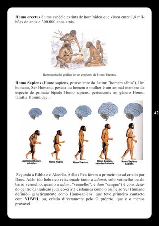 Homo erectus é uma espécie extinta de hominídeo que viveu entre 1,8 mil-
hões de anos e 300.000 anos atrás.




                Representação gráfica de um conjunto de Homo Erectus.

Homo Sapiens (Homo sapiens, proveniente do latim: "homem sábio"). Um
humano, Ser Humano, pessoa ou homem e mulher é um animal membro da
espécie de primata bípede Homo sapiens, pertencente ao género Homo,
família Hominidae .


                                                                              42




 Segundo a Bíblia e o Alcorão, Adão e Eva foram o primeiro casal criado por
Deus. Adão (do hebraico relacionado tanto a adamá, solo vermelho ou do
barro vermelho, quanto a adom, "vermelho", e dam "sangue") é considera-
do dentro da tradição judaico-cristã e islâmica como o primeiro Ser Humano
definido geneticamente como Homosapiens, que teve primeiro contacto
com YHWH, ou, criado directamente pelo O próprio, que é o menos
provável.
 
