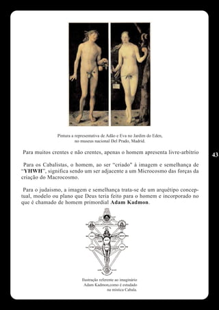 Pintura a representativa de Adão e Eva no Jardim do Eden,
                        no museus nacional Del Prado, Madrid.

Para muitos crentes e não crentes, apenas o homem apresenta livre-arbítrio
                                                                             43
 Para os Cabalistas, o homem, ao ser “criado" à imagem e semelhança de
“YHWH”, significa sendo um ser adjacente a um Microcosmo das forças da
criação do Macrocosmo.

 Para o judaismo, a imagem e semelhança trata-se de um arquétipo concep-
tual, modelo ou plano que Deus teria feito para o homem e incorporado no
que é chamado de homem primordial Adam Kadmon.




                           Ilustração referente ao imaginário
                            Adam Kadmon,como é estudado
                                           na mística Cabala.
 