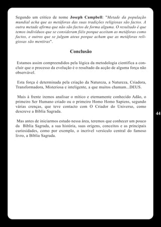 Segundo um critico de nome Joseph Campbell: "Metade da população
mundial acha que as metáforas das suas tradições religiosas são factos. A
outra metade afirma que não são factos de forma alguma. O resultado é que
temos indivíduos que se consideram fiéis porque aceitam as metáforas como
factos, e outros que se julgam ateus porque acham que as metáforas reli-
giosas são mentiras".

                               Conclusão

 Estamos assim compreendidos pela lógica da metodologia científica a con-
cluir que o processo da evolução é o resultado da acção de alguma força não
observável.

 Esta força é determinada pela criação da Natureza, a Natureza, Criadora,
Transformadora, Misteriosa e inteligente, a que muitos chamam...DEUS.

 Mais à frente iremos analisar o mítico e eternamente conhecido Adão, o
primeiro Ser Humano criado ou o primeiro Homo Homo Sapiens, segundo
várias crenças, que teve contacto com O Criador do Universo, como
descreve a Bíblia Sagrada.
                                                                              44
 Mas antes de iniciarmos estudo nessa área, teremos que conhecer um pouco
da Bíblia Sagrada, a sua história, suas origens, conceitos e as principais
curiosidades, como por exemplo, o incrível versículo central do famoso
livro, a Bíblia Sagrada.
 