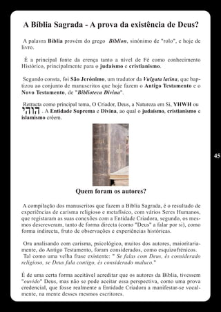A Bíblia Sagrada - A prova da existência de Deus?
 A palavra Bíblia provém do grego Bíblion, sinónimo de "rolo", e hoje de
livro.

 É a principal fonte da crença tanto a nível de Fé como conhecimento
Histórico, principalmente para o judaísmo e cristianismo.

 Segundo consta, foi São Jerónimo, um tradutor da Vulgata latina, que bap-
tizou ao conjunto de manuscritos que hoje fazem o Antigo Testamento e o
Novo Testamento, de "Biblioteca Divina".

 Retracta como principal tema, O Criador, Deus, a Natureza em Si, YHWH ou
         . A Entidade Suprema e Divina, ao qual o judaísmo, cristianismo e
islamismo crêem.




                                                                              45




                      Quem foram os autores?

 A compilação dos manuscritos que fazem a Bíblia Sagrada, é o resultado de
experiências de carisma religioso e metafísico, com vários Seres Humanos,
que registaram as suas conexões com a Entidade Criadora, segundo, os mes-
mos descreveram, tanto de forma directa (como "Deus" a falar por si), como
forma indirecta, fruto de observações e experiências históricas.

 Ora analisando com carisma, psicológico, muitos dos autores, maioritaria-
mente, do Antigo Testamento, foram considerados, como esquizofrénicos.
 Tal como uma velha frase existente: " Se falas com Deus, és considerado
religioso, se Deus fala contigo, és considerado maluco."

É de uma certa forma aceitável acreditar que os autores da Bíblia, tivessem
"ouvido" Deus, mas não se pode aceitar essa perspectiva, como uma prova
credencial, que fosse realmente a Entidade Criadora a manifestar-se vocal-
mente, na mente desses mesmos escritores.
 