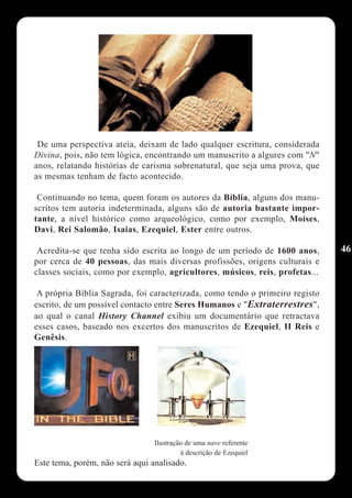 De uma perspectiva ateia, deixam de lado qualquer escritura, considerada
Divina, pois, não tem lógica, encontrando um manuscrito a algures com "N"
anos, relatando histórias de carisma sobrenatural, que seja uma prova, que
as mesmas tenham de facto acontecido.

 Continuando no tema, quem foram os autores da Bíblia, alguns dos manu-
scritos tem autoria indeterminada, alguns são de autoria bastante impor-
tante, a nível histórico como arqueológico, como por exemplo, Moises,
Davi, Rei Salomão, Isaias, Ezequiel, Ester entre outros.

 Acredita-se que tenha sido escrita ao longo de um período de 1600 anos,      46
por cerca de 40 pessoas, das mais diversas profissões, origens culturais e
classes sociais, como por exemplo, agricultores, músicos, reis, profetas...

 A própria Bíblia Sagrada, foi caracterizada, como tendo o primeiro registo
escrito, de um possível contacto entre Seres Humanos e "Extraterrestres",
ao qual o canal History Channel exibiu um documentário que retractava
esses casos, baseado nos excertos dos manuscritos de Ezequiel, II Reis e
Genêsis.




                                 Ilustração de uma nave referente
                                          à descrição de Ezequiel
Este tema, porém, não será aqui analisado.
 