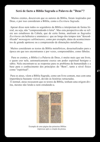 Será de facto a Bíblia Sagrada a Palavra de "Deus"?

 Muitos crentes, descrevem que os autores da Bíblia, foram inspirados por
Deus, e por isso consideram a Bíblia, como a Escritura Sagrada.

 Apesar disso nem todos os seguidores da Bíblia a interpretam de forma lit-
eral, ou seja, não "compreendendo à letra". Mas esta perspectiva não se ref-
ere aos estudiosos da Cabala, que de certa forma, analisam as Sagradas
Escrituras em hebraico e aramaico e que ao longo dos tempos tem "descod-
ificado" mensagens subliminares, como por exemplo, datas de acontecimen-
tos de grande apoteose ou a compreensão de dimenções metafísicas.

 Muitos consideram os textos da Bíblia metafóricos, desactualizados para a
época em que nos encontramos e por vezes, compreendidos, como fábulas.

 Para os crentes, a Bíblia é a Palavra de Deus, é muito mais que um livro,
e quem crer nele, automaticamente exerce um poder espiritual benigno e
sábio. Nela encontram-se as respostas para os problema da humanidade e a
base para o conhecimento dos princípios do “Bem”, tanto a nível físico
como "espiritual".
                                                                               47
 Para os ateus, vêem a Bíblia Sagrada, como um livro comum, mas com uma
importância bastante visível, devido às histórias retractadas.
 É normal, ateus recusarem que os textos da Bíblia, tenham uma origem div-
ina, mesmo não lendo-a nem estudando-a.




                 Exemplo de uma página das primeiras Bíblias
                          impressas após a criação da prensa.
 