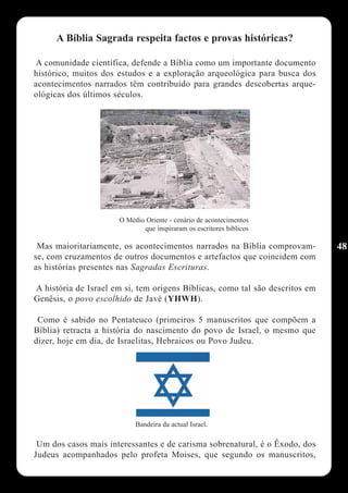 A Bíblia Sagrada respeita factos e provas históricas?

A comunidade científica, defende a Bíblia como um importante documento
histórico, muitos dos estudos e a exploração arqueológica para busca dos
acontecimentos narrados têm contribuído para grandes descobertas arque-
ológicas dos últimos séculos.




                      O Médio Oriente - cenário de acontecimentos
                             que inspiraram os escritores bíblicos

 Mas maioritariamente, os acontecimentos narrados na Bíblia comprovam-        48
se, com cruzamentos de outros documentos e artefactos que coincidem com
as histórias presentes nas Sagradas Escrituras.

A história de Israel em si, tem origens Bíblicas, como tal são descritos em
Genêsis, o povo escolhido de Javé (YHWH).

 Como é sabido no Pentateuco (primeiros 5 manuscritos que compõem a
Bíblia) retracta a história do nascimento do povo de Israel, o mesmo que
dizer, hoje em dia, de Israelitas, Hebraicos ou Povo Judeu.




                           Bandeira da actual Israel.

 Um dos casos mais interessantes e de carisma sobrenatural, é o Êxodo, dos
Judeus acompanhados pelo profeta Moises, que segundo os manuscritos,
 