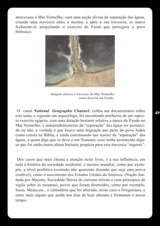 atravessou o Mar Vermelho, com uma acção divina de separação das águas,
criando uma travessia entre a mesma, e após a sua travessia, os mares
fecharam-se aniquilando o exercito do Faraó que perseguia o povo
Hebraico.




                    Imagem alusiva à travessia do Mar Vermelho
                                       como descrita em Exôdo.



 O canal National Geographic Channel, exibiu um documentário sobre
                                                                                49
este tema, e segundo um arqueólogo, foi encontrado artefactos de um supos-
to exercito egípcio, com uma datação bastante relativa a época do Êxodo no
Mar Vermelho, e independentemente da “separação” das àguas ter aconteci-
do ou não, a verdade é que houve uma migração por parte do povo Judeu
como consta na Bíblia, e ainda continuando nas teorias da “separação” das
àguas, a quem diga que se deva a um Tsunami, caso tenha acontecido diga-
se que foi então numa altura bastante propícia para esta travessia “urgente”.


 Dos casos que mais chama a atenção neste livro, é a sua influência, em
toda a história da sociedade ocidental, e mesmo mundial, como por exem-
plo, a nível profético (contudo não querendo dizendo que seja uma prova
credível), como o nascimento dos Estados Unidos da América, (Nação fun-
dada por Maçons, Sociedade Deísta de carisma elitista e com princípios de
sigilo sobre as mesmas), povos que foram destruídos, como por exemplo,
Incas, Maias,etc., o calendário que foi alterado, neste caso o Gregoriano, e
entre mais alguns que ainda nos dias de hoje alteram e formatam o nosso
tempo.
 