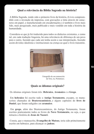 Qual a relevância da Bíblia Sagrada na história?

 A Bíblia Sagrada, tendo sido o primeiro livro da história, (Livro compreen-
dido com a invenção da imprensa, com gravações a tinta através de carac-
teres em papel, e manufacturado em encadernações.) é também o livro mais
lido, mais pesquisado, mais publicado e mais vendido em toda a história da
humanidade.

 Considera-se que já foi traduzido para todos os dialectos existentes, e como
tal, em cada tradução linguista, há uma relevância de diferença de um povo
para o outro, fazendo que cada um tenha assim a sua interpretação, fazendo
assim divisões idealistas e institucionais na crença ao qual o livro transmite.




                                                                                  50


                                  Fotografia de um manuscrito
                                      da Tora, ou, Pentateuco.


                      Quais os idiomas originais?

Os idiomas originais foram três: Hebraico, Aramaico e o Grego.

 Em hebraico foi escrito todo o Antigo Testamento, excepto, os manu-
scritos chamados de Deuterocanónicos, e alguns capítulos do livro de
Daniel, que foram redigidos em aramaico.

 Em grego, além dos Deuterocanónicos, do Antigo Testamento, foram
escritos praticamente todos os livros do Novo Testamento, ou seja, o que
retracta a história de Jesus de Nazaré.

 Consta, que o manuscrito, Evangelho de Mateus, teria sido primeiramente
escrito em hebraico, para alcançar os judeus.
 