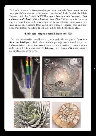 Voltando à parte da interpretação que levou atribuir Deus como um ser
Antropomórfico, deve-se ao capitulo 1, versículo 27, de Genêsis da Bíblia
Sagrada, onde diz: " Javé (YHWH) criou o homem à sua imagem; criou-
o à imagem de Javé, criou o homem e a mulher.", (ter em conta que esta-
mos a ler uma tradução de um excerto escrito em hebraico), ora é compreen-
sível então imaginarmos Deus como uma imagem humana, mas contudo,
neste manuscrito, não diz que tem dois olhos, uma boca, mãos, etc...

              «Então que imagem e semelhança é essa???»

 De uma perspectiva conciliatória que a entidade designada Deus é a
Natureza inteligente, fará todo o sentido que seja essa a semelhança com
todos os atributos simétricos do que a natureza nos mostra, e isso será expli-
cado mais à frente, com a série de Fibonacci e o número Phi, no universo e
na simetria dos seres vivos.




                                                                                 6
 