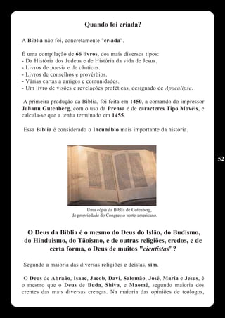 Quando foi criada?

A Bíblia não foi, concretamente "criada".

É uma compilação de 66 livros, dos mais diversos tipos:
- Da História dos Judeus e de História da vida de Jesus.
- Livros de poesia e de cânticos.
- Livros de conselhos e provérbios.
- Várias cartas a amigos e comunidades.
- Um livro de visões e revelações proféticas, designado de Apocalipse.

 A primeira produção da Bíblia, foi feita em 1450, a comando do impressor
Johann Gutenberg, com o uso da Prensa e de caracteres Tipo Movéis, e
calcula-se que a tenha terminado em 1455.

Essa Bíblia é considerado o Incunáblo mais importante da história.




                                                                            52




                            Uma cópia da Bíblia de Gutenberg,
                    de propriedade do Congresso norte-americano.


 O Deus da Bíblia é o mesmo do Deus do Islão, do Budismo,
do Hinduismo, do Tãoismo, e de outras religiões, credos, e de
       certa forma, o Deus de muitos "cientistas"?

Segundo a maioria das diversas religiões e deístas, sim.

 O Deus de Abraão, Isaac, Jacob, Davi, Salomão, José, Maria e Jesus, é
o mesmo que o Deus de Buda, Shiva, e Maomé, segundo maioria dos
crentes das mais diversas crenças. Na maioria das opiniões de teólogos,
 
