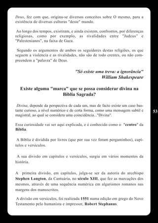 Deus, fez com que, origina-se diversos conceitos sobre O mesmo, para a
existência de diversas culturas "deste" mundo.

Ao longo dos tempos, existiram, e ainda existem, confrontos, por diferenças
religiosas, como por exemplo, as rivalidades entre "Judeus” e
"Palestenianos", na faixa de Gaza.

 Segundo os argumentos de ambos os seguidores destas religiões, os que
seguem a violencia e as rivalidades, não são de todo crentes, ou não com-
preendem a "palavra" de Deus.

                                   "Só existe uma treva: a ignorância"
                                                   William Shakespeare

  Existe alguma "marca" que se possa considerar divina na
                     Bíblia Sagrada?

 Divina, depende da perspectiva de cada um, mas de facto existe um caso bas-
tante curioso, a nível numérico e de certa forma, como uma mensagem subtil e   53
magistral, ao qual se considera uma coincidência..."Divina".

Essa curiosidade vai ser aqui explicada, e é conhecido como o "centro" da
Bíblia.

 A Bíblia é dividida por livros (que por sua vez foram pergaminhos), capí-
tulos e versículos.

 A sua divisão em capítulos e versículos, surgiu em vários momentos da
história.

A primeira divisão, em capítulos, julga-se ser da autoria do arcebispo
Stephen Langton, da Cantuária, no século XIII, que fez as marcações dos
mesmos, através de uma sequência numérica em algarismos romanos nas
margens dos manuscritos.

A divisão em versículos, foi realizada 1551 numa edição em grego do Novo
Testamento pelo humanista e impressor, Robert Stephanus.
 