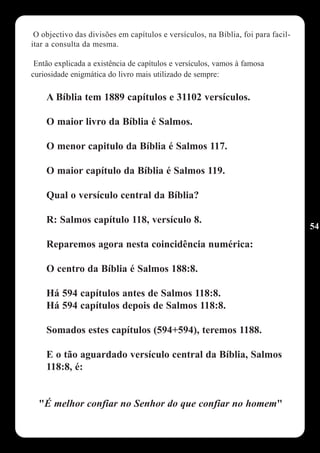 O objectivo das divisões em capítulos e versículos, na Bíblia, foi para facil-
itar a consulta da mesma.

 Então explicada a existência de capítulos e versículos, vamos à famosa
curiosidade enigmática do livro mais utilizado de sempre:

    A Bíblia tem 1889 capítulos e 31102 versículos.

    O maior livro da Bíblia é Salmos.

    O menor capitulo da Bíblia é Salmos 117.

    O maior capítulo da Bíblia é Salmos 119.

    Qual o versículo central da Bíblia?

    R: Salmos capítulo 118, versículo 8.
                                                                                  54
    Reparemos agora nesta coincidência numérica:

    O centro da Bíblia é Salmos 188:8.

    Há 594 capítulos antes de Salmos 118:8.
    Há 594 capítulos depois de Salmos 118:8.

    Somados estes capítulos (594+594), teremos 1188.

    E o tão aguardado versículo central da Bíblia, Salmos
    118:8, é:


  "É melhor confiar no Senhor do que confiar no homem"
 