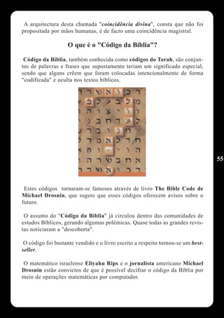 A arquitectura desta chamada "coincidência divina", consta que não foi
propositada por mãos humanas, é de facto uma coincidência magistral.

                   O que é o "Código da Bíblia"?

 Código da Bíblia, também conhecida como códigos do Torah, são conjun-
tos de palavras e frases que supostamente teriam um significado especial,
sendo que alguns crêem que foram colocadas intencionalmente de forma
"codificada" e oculta nos textos bíblicos.




                                                                                 55



 Estes códigos tornaram-se famosos através de livro The Bible Code de
Michael Drosnin, que sugere que esses códigos oferecem avisos sobre o
futuro.

 O assunto do "Código da Bíblia" já circulou dentro das comunidades de
estudos Bíblicos, gerando algumas polémicas. Quase todas as grandes revis-
tas noticiaram a "descoberta".

 O código foi bastante vendido e o livro escrito a respeito tornou-se um best-
seller.

O matemático israelense Eliyahu Rips e o jornalista americano Michael
Drosnin estão convictos de que é possível decifrar o código da Bíblia por
meio de operações matemáticas por computador.
 