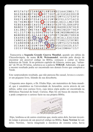 Transcorria a Segunda Grande Guerra Mundial, quando um rabino da
Checoslováquia, de nome H.M. Weissmandel, movido pelo desejo de
encontrar um possível código na Bíblia, começou a contar as letras
hebraicas da Torah. Já no primeiro capítulo de Gênesis, notou que, “saltan-
do” de 50 em 50 letras, soletrava-se a palavra TORAH. Admirado, viu que        56
o mesmo resultado podia ser encontrado nos demais livros que compõem a
Torah.

Este surpreendente resultado, que não pareceu-lhe casual, levou-o a escrev-
er um pequeno livro, falando da sua descoberta.

 Cinquenta anos depois, o Dr. Eliahu Hips, um matemático de fama mundi-
al, que é catedrático na Universidade de Jerusalém, ouviu através de um
rabino, sobre esse curioso livro, cuja única cópia podia ser encontrada na
Biblioteca Nacional de Israel. Curioso, Hips foi em busca do mesmo livro,
e pode comprovar o curioso facto na sua própria Bíblia.




Hips, lembrou-se de outros cientistas que, muito antes dele, haviam investi-
do tempo à procura de um possível código na Bíblia. Isaac Newton foi um
deles. Newton, havia imaginado a mecânica do sistema solar, havia
 
