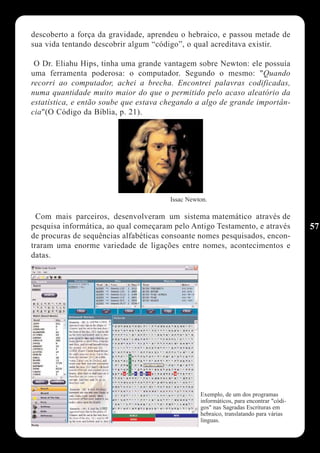 descoberto a força da gravidade, aprendeu o hebraico, e passou metade de
sua vida tentando descobrir algum “código”, o qual acreditava existir.

 O Dr. Eliahu Hips, tinha uma grande vantagem sobre Newton: ele possuía
uma ferramenta poderosa: o computador. Segundo o mesmo: "Quando
recorri ao computador, achei a brecha. Encontrei palavras codificadas,
numa quantidade muito maior do que o permitido pelo acaso aleatório da
estatística, e então soube que estava chegando a algo de grande importân-
cia"(O Código da Bíblia, p. 21).




                                       Issac Newton.

  Com mais parceiros, desenvolveram um sistema matemático através de
pesquisa informática, ao qual começaram pelo Antigo Testamento, e através              57
de procuras de sequências alfabéticas consoante nomes pesquisados, encon-
traram uma enorme variedade de ligações entre nomes, acontecimentos e
datas.




                                                 Exemplo, de um dos programas
                                                 informáticos, para encontrar "códi-
                                                 gos" nas Sagradas Escrituras em
                                                 hebraico, translatando para várias
                                                 linguas.
 