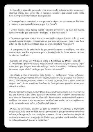 Refutando o segundo ponto de vista expressado anteriormente, numa per-
spectiva ateia, que Deus não é benigno, teremos que entrar num modo
filosófico para compreender esta questão:

- Como podemos caracterizar um pessoa benigna, se está somente limitada
a praticar o que consideramos o que é o “bem”?

- Como poderá uma pessoa sentir ”instinto protector”, se não lhe poderá
acontecer nada que considere “maligno” a ela e aos seus?

- Como uma pessoa poderá ter o consenso de arrependimento e de ter uma
aprendizagem benigna, recorrendo ao que considera erros, para o seu bem
estar, se não poderá acontecer nada do que considere “maligno”?

 A compreensão da existência do que consideramos ser maligno, tem sido
usado como um dos argumento para a inexistência de Deus, ou no carisma
de não ser bondoso.

 Segundo um artigo do Wikipédia sobre a Existência de Deus: Hume (1711-
1776) adianta: "Quererá (Deus) impedir o mal, mas não é capaz? então é impo-
tente. Será que é capaz, mas não o deseja? então é malévolo. Terá tanto o dese-   7
jo como a capacidade? então porque é que existe o mal?".

 Em relação a estes argumentos, Saão Tomás [...] explica que: “Deus soberana-
mente bom, não permitiria de modo algum a existência de qualquer mal em suas
obras, se não fosse poderoso e bom a tal ponto de poder fazer o bem a partir do
próprio mal'. Assim, à infinita bondade de Deus pertence permitir males para
deles tirar o bem.

O mal é ideia do homem, não de Deus. Ele, que deu ao homem o livre-arbítrio e
pôs em marcha o Seu plano para a humanidade, não interfere continuamente
para tirar ao homem o dom da liberdade. Se o inocente e o justo têm de sofrer a
maldade dos maus, a sua recompensa no final será maior, os seus sofrimentos
serão superados com sobra pela felicidade futura.

 O mal, ou infortúnio, decorre do fato da criatura ser limitada e imperfeita,
porque dele pode tirar um bem maior: aprendizados que geram novas virtudes e
méritos pela superação das condições adversas. Assim, o mal teria a função de
ensinar aos homens os seus próprios limites, corrigindo e reordenando a criatu-
ra pela aplicação de provas e expiações.”
 
