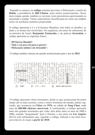 Segundo os autores, no código estariam previstos o Holocausto, a morte de
Rabin, a presidência de Bill Clinton, entre outros acontecimentos. Nesse
meio tempo, porém, também se ouviram vozes pessimistas questionando ou
rejeitando o código. Vários especialistas classificaram-no como um simples
acaso ou acrobacia numérica propositada.

O código apresenta a I e a II Guerras Mundiais com todos os detalhes, as
datas e os nomes dos envolvidos. Na sequência, em torno do sobrenome do
ex-ministro de Israel, Benjamim Netanyahu, e da palavra Jerusalém, o
código apresenta as seguintes frases:

- "III Guerra Mundial";
- "Todo o seu povo irá para a guerra";
- "Holocausto atômico em Jerusalém";

O código também retracta um grande acontecimento para o ano de 2012.




                                                                             61




 O código apresenta vários terremotos, desde os que aconteceram há muito
tempo até os mais recentes, como o maior terremoto do mundo, jamais reg-
istado, que aconteceu na China em 1976, na cidade de Tang Chan, onde
mais de 800.000 chineses morreram. E continuando, o código apresenta
mais três grandes terremotos que virão: dois deles entre os anos de 2000 e
2006, estando “programado” para o Oriente, e um outro em Los Angeles
(EUA) com informações que, segundo o código, indicam o seu total desa-
parecimento do mapa a partir de 2010.
 