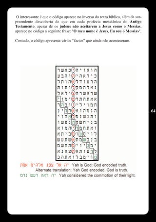 O interessante é que o código aparece no inverso do texto bíblico, além da sur-
preendente descoberta de que em cada profecia messiânica do Antigo
Testamento, apesar de os judeus não aceitarem a Jesus como o Messias,
aparece no código a seguinte frase: "O meu nome é Jesus, Eu sou o Messias".

Contudo, o código apresenta vários “factos” que ainda não aconteceram.




                                                                                   64
 