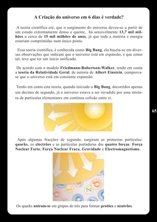 A Criação do universo em 6 dias é verdade?

 A teoria científica cré, que o surgimento do universo deveu-se a partir de
um estado extremamente denso e quente, há sensivelmente 13,7 mil mil-
hões a cerca de 15 mil milhões de anos, já que toda a matéria e energia
estariam comprimidas num único ponto.

 Essa teoria cientifica, é conhecida como Big Bang, ela baseia-se em diver-
sas observações que indicam que o universo está em expansão, e que como
tal, teve que ter um inicio unificado.

 De acordo com o modelo Friedmann-Robertson-Walker, tendo em conta
a teoria da Relatividade Geral, de autoria de Albert Einstein, comprova-
se que o universo está em constante expansão.

 Tendo em conta esta teoria, quando iniciado o Big Bang, decorridos apenas
um decimo de segundo, já o universo estava a ser invadido por uma mistu-
ra de partículas elementares em contínua colisão entre si.


                                                                              65




 Após algumas fracções de segundo, surgiram as primeiras partículas:
quarks, os electrões e as partículas portadoras das quatro forças: Força
Nuclear Forte, Força Nuclear Fraca, Gravidade e Electromagnetismo.




Os quarks uniram-se em grupos de três para formar protões e neutrões.
 