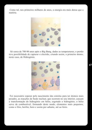 Como tal, nos primeiros milhares de anos, a energia era mais densa que a
matéria.




  Só cerca de 700 00 anos após o Big Bang, dadas as temperaturas, o protão
teve possibilidade de capturar o electrão, criando assim, o primeiro átomo,
neste caso, de Hidrogénio.


                                                                              67




 Foi necessário esperar pelo nascimento das estrelas para ter átomos mais
pesados, as reacções de fusão nuclear, que ocorrem no seu interior, causam
a transformação do hidrogénio em hélio, esgotado o hidrogénio, o hélio
serve de combustível, formando deste modo, elementos mais pequenos,
como o lítio, berílio, boro e assim por adiante, até ao ferro.
 