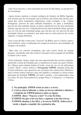 Aqui ficou descrita, a base principal da teoria do Big Bang, na perspectiva
da cosmologia.

 Agora iremos explorar a criação teológica de Genêsis da Bíblia Sagrada,
mas teremos que ter em atenção, que os trechos, que lemos hoje em dia, pas-
saram por várias translações linguísticas, como exemplo, o da Língua
Portuguesa, proveio de uma tradução holandesa, ao qual, a holandesa,
proveio de uma tradução alemã, ao qual a alemã proveio de uma translação
italiana, que por sua vez, a italiana proveio de uma translação latina, que por
sua vez veio de uma translação grega, que esta por sua vez, proveio de uma
translação fenicia ou aramaica, que tanto uma ou outra proveio do escrito
original, a Língua Hebraica.

 Este é sem dúvida o tema mais "sensível" da Bíblia, pois é o Início, tanto a
nível literário, como a explicação da criação do universo, da eternidade, da
energia e da matéria.

 Mais uma vez convém recapitular, que estes textos foram de origem
humana, assumindo uma não credível conecção extra-conjugal da Entidade
Criadora com o autor.
                                                                                  69
 Nesta refutação, iremos, tentar dar uma aproximação das escritas originais,
mantendo o nome da Entidade que se manifestou no autor (ao qual é atribuí-
do a Moises pela tradição Judaíco-Cristã), como tal, em vez de utilizarmos
o nome "Deus", vamos utilizar o Tetragrama YHWH, tradução latina das
4 letras hebraicas, que aparecem nas escrituras dos manuscritos hebraicos,
mais à frente iremos explicar o que isto significa e entender os vários nomes
principais da Entidade YHWH, em todo o mundo, e irá compreender, uma
vez mais, de uma forma plausível, porque Deus é a Natureza, e a Natureza
é Deus.


    1. No princípio, YHWH criou os céus e a terra.
    2. A terra estava informe e vazia; as trevas cobriam o abismo e
      o Espírito de YHWH pairava sobre as águas.
    3.YHWH disse: "Faça-se a luz!" E a luz foi feita.
    4.YHWH viu que a luz era boa, e separou a luz das trevas.
    5.YHWH chamou à luz DIA, e às trevas NOITE. Sobreveio à
     tarde e depois a manhã: foi o primeiro dia.
 
