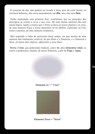 O conceito de dia, não poderá ser levado à letra, pois de certa forma, na
escritura hebraica, não seria naturalmente um dia, mas sim uma fase.

 Então analisando esta primeira fase, concluímos que no princípio dos
princípios já existia a terra e aos céus. De uma forma material não terá
muita lógica, tendo a crença que a Terra se deva ao nosso planeta e os céus,
de uma maneira física a nossa atmosfera ou no âmbito, espiritual, ao Céu,
como o paraíso, de uma maneira semântica.

 Mas seguindo a linha de raciocínio deste artigo, em que mostra de uma
maneira não totalmente credível, de que Deus é a Natureza, e a Natureza é
Deus, já temos dois tópicos, adjacentes a essa ideia.

 Terra e Céus, que poderemos traduzir, como Ar, dois elementos vitais, se
assim o poderemos chamar, da nossa Natureza, a par do Fogo e Água.




                                                                               70




                          Elemento Ar = " Céus"




                        Elemento Terra = "Terra"
 