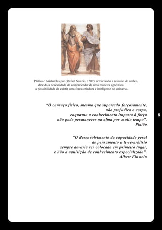 Platão e Aristóteles por (Rafael Sanzio, 1509), retractando a reunião de ambos,
   devido a necessidade de compreender de uma maneira agnóstica,
 a possibilidade de existir uma força criadora e inteligente no universo.



        “O cansaço físico, mesmo que suportado forçosamente,
                                       não prejudica o corpo,
                    enquanto o conhecimento imposto à força                       8
             não pode permanecer na alma por muito tempo”.
                                                       Platão


                         "O desenvolvimento da capacidade geral
                                   de pensamento e livre-arbítrio
                  sempre deveria ser colocado em primeiro lugar,
               e não a aquisição de conhecimento especializado".
                                                 Albert Einstein
 