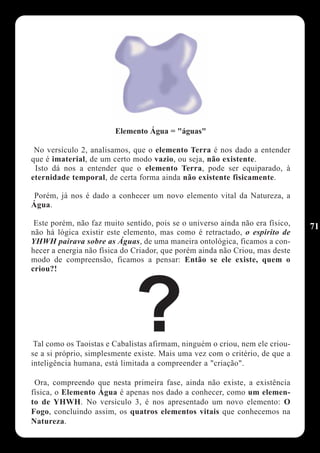Elemento Água = "águas"

 No versículo 2, analisamos, que o elemento Terra é nos dado a entender
que é imaterial, de um certo modo vazio, ou seja, não existente.
 Isto dá nos a entender que o elemento Terra, pode ser equiparado, à
eternidade temporal, de certa forma ainda não existente fisicamente.

 Porém, já nos é dado a conhecer um novo elemento vital da Natureza, a
Água.

 Este porém, não faz muito sentido, pois se o universo ainda não era físico,   71
não há lógica existir este elemento, mas como é retractado, o espirito de
YHWH pairava sobre as Águas, de uma maneira ontológica, ficamos a con-
hecer a energia não física do Criador, que porém ainda não Criou, mas deste
modo de compreensão, ficamos a pensar: Então se ele existe, quem o
criou?!




                              ?
 Tal como os Taoistas e Cabalistas afirmam, ninguém o criou, nem ele criou-
se a si próprio, simplesmente existe. Mais uma vez com o critério, de que a
inteligência humana, está limitada a compreender a "criação".

 Ora, compreendo que nesta primeira fase, ainda não existe, a existência
física, o Elemento Água é apenas nos dado a conhecer, como um elemen-
to de YHWH. No versículo 3, é nos apresentado um novo elemento: O
Fogo, concluindo assim, os quatros elementos vitais que conhecemos na
Natureza.
 