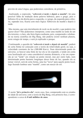 provém de uma Língua, que poderemos considerar, de primitiva.

 Analisando, a expressão, “sobreveio à tarde e depois a manhã”, há uma
possível falha de tradução desta palavra hebraica, para o grego, pois o
hebraico lê-se da direita para a esquerda, e o grego, da esquerda para a dire-
ita, supondo isso, ficaria com mais lógica: Sobreveio de manhã e depois à
tarde.

Mas mesmo, que seja inicialmente de tarde ou de manhã, o que poderia isto
querer dizer? Não poderemos interpretar, como uma manhã ou tarde de um
dia terrestre, e claro, não faria lógica nenhuma, pois, comparando e alinhan-
do na teoria cientifica do Big Bang, não poderia existir nenhum planeta,
neste estagio de tempo, e será já explicado o porque.

 Continuando, a questão do “sobreveio à tarde e depois de manhã”, poderá
de certa forma ter conecção com a teoria da relatividade geral, ou seja, a
velocidade constante da luz (300.000 Km/s). Num determinado ponto do
universo, se houver uma fonte de luz ela se irá expandir, e tendo em conta
essa localização até a uma considerável enorme distancia, a luz em expan-
são já vai “tarde” em relação ao ponto inicial, mas por outro lado, num
determinado ponto bastante longínquo dessa fonte de luz, quando ela se           73
tornar visível, será de certa forma, uma luz "nova" para aquele ponto local,
logo fazendo lembrar uma “manhã”, como um nascer do sol.




 E assim "foi o primeiro dia", neste caso, fase, comparando com os estudos
da idade do universo, com a teoria do Big Bang, esta primeira fase, é corre-
spondente a cerca de 8 mil milhões de anos.
 