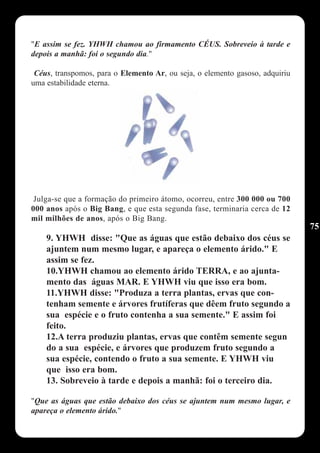 "E assim se fez. YHWH chamou ao firmamento CÉUS. Sobreveio à tarde e
depois a manhã: foi o segundo dia."

 Céus, transpomos, para o Elemento Ar, ou seja, o elemento gasoso, adquiriu
uma estabilidade eterna.




 Julga-se que a formação do primeiro átomo, ocorreu, entre 300 000 ou 700
000 anos após o Big Bang, e que esta segunda fase, terminaria cerca de 12
mil milhões de anos, após o Big Bang.
                                                                              75
    9. YHWH disse: "Que as águas que estão debaixo dos céus se
    ajuntem num mesmo lugar, e apareça o elemento árido." E
    assim se fez.
    10.YHWH chamou ao elemento árido TERRA, e ao ajunta-
    mento das águas MAR. E YHWH viu que isso era bom.
    11.YHWH disse: "Produza a terra plantas, ervas que con-
    tenham semente e árvores frutíferas que dêem fruto segundo a
    sua espécie e o fruto contenha a sua semente." E assim foi
    feito.
    12.A terra produziu plantas, ervas que contêm semente segun
    do a sua espécie, e árvores que produzem fruto segundo a
    sua espécie, contendo o fruto a sua semente. E YHWH viu
    que isso era bom.
    13. Sobreveio à tarde e depois a manhã: foi o terceiro dia.

"Que as águas que estão debaixo dos céus se ajuntem num mesmo lugar, e
apareça o elemento árido."
 