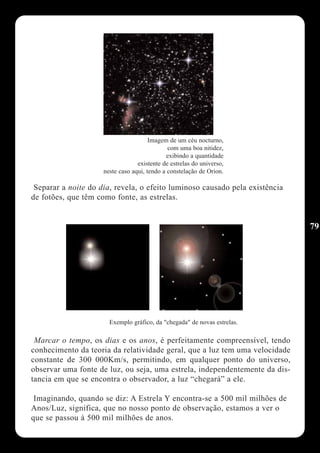 Imagem de um céu nocturno,
                                              com uma boa nitidez,
                                             exibindo a quantidade
                                  existente de estrelas do universo,
                     neste caso aqui, tendo a constelação de Orion.

 Separar a noite do dia, revela, o efeito luminoso causado pela existência
de fotões, que têm como fonte, as estrelas.


                                                                             79




                       Exemplo gráfico, da "chegada" de novas estrelas.

 Marcar o tempo, os dias e os anos, é perfeitamente compreensível, tendo
conhecimento da teoria da relatividade geral, que a luz tem uma velocidade
constante de 300 000Km/s, permitindo, em qualquer ponto do universo,
observar uma fonte de luz, ou seja, uma estrela, independentemente da dis-
tancia em que se encontra o observador, a luz “chegará” a ele.

 Imaginando, quando se diz: A Estrela Y encontra-se a 500 mil milhões de
Anos/Luz, significa, que no nosso ponto de observação, estamos a ver o
que se passou à 500 mil milhões de anos.
 