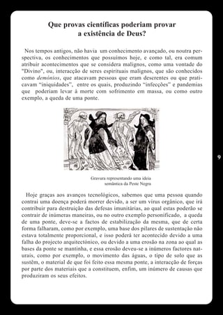Que provas científicas poderiam provar
                   a existência de Deus?

 Nos tempos antigos, não havia um conhecimento avançado, ou noutra per-
spectiva, os conhecimentos que possuímos hoje, e como tal, era comum
atribuir acontecimentos que se considera malignos, como uma vontade do
"Divino", ou, interacção de seres espirituais malignos, que são conhecidos
como demónios, que atacavam pessoas que eram descrentes ou que prati-
cavam “iniquidades”, entre os quais, produzindo “infecções” e pandemias
que poderiam levar à morte com sofrimento em massa, ou como outro
exemplo, a queda de uma ponte.




                                                                               9


                             Gravura representando uma ideia
                                   semântica da Peste Negra

  Hoje graças aos avanços tecnológicos, sabemos que uma pessoa quando
contrai uma doença poderá morrer devido, a ser um vírus orgânico, que irá
contribuir para destruição das defesas imunitárias, ao qual estas poderão se
contrair de inúmeras maneiras, ou no outro exemplo personificado, a queda
de uma ponte, deve-se a factos de estabilização da mesma, que de certa
forma falharam, como por exemplo, uma base dos pilares de sustentação não
estava totalmente proporcional, e isso poderá ter acontecido devido a uma
falha do projecto arquitectónico, ou devido a uma erosão na zona ao qual as
bases da ponte se mantinha, e essa erosão deveu-se a inúmeros factores nat-
urais, como por exemplo, o movimento das águas, o tipo de solo que as
sustêm, o material de que foi feito essa mesma ponte, a interacção de forças
por parte dos materiais que a constituem, enfim, um inúmero de causas que
produziram os seus efeitos.
 