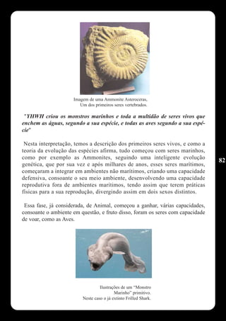 Imagem de uma Ammonite Asteroceras,
                        Um dos primeiros seres vertebrados.

 "YHWH criou os monstros marinhos e toda a multidão de seres vivos que
enchem as águas, segundo a sua espécie, e todas as aves segundo a sua espé-
cie"

 Nesta interpretação, temos a descrição dos primeiros seres vivos, e como a
teoria da evolução das espécies afirma, tudo começou com seres marinhos,
como por exemplo as Ammonites, seguindo uma inteligente evolução
                                                                                82
genética, que por sua vez e após milhares de anos, esses seres marítimos,
começaram a integrar em ambientes não marítimos, criando uma capacidade
defensiva, consoante o seu meio ambiente, desenvolvendo uma capacidade
reprodutiva fora de ambientes marítimos, tendo assim que terem práticas
físicas para a sua reprodução, divergindo assim em dois sexos distintos.

 Essa fase, já considerada, de Animal, começou a ganhar, várias capacidades,
consoante o ambiente em questão, e fruto disso, foram os seres com capacidade
de voar, como as Aves.




                                  Ilustrações de um “Monstro
                                          Marinho” primitivo.
                         Neste caso o já extinto Frilled Shark.
 
