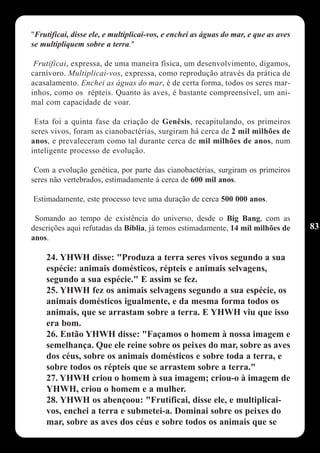 "Frutificai, disse ele, e multiplicai-vos, e enchei as águas do mar, e que as aves
se multipliquem sobre a terra."

 Frutificai, expressa, de uma maneira física, um desenvolvimento, digamos,
carnívoro. Multiplicai-vos, expressa, como reprodução através da prática de
acasalamento. Enchei as águas do mar, é de certa forma, todos os seres mar-
inhos, como os répteis. Quanto às aves, é bastante compreensível, um ani-
mal com capacidade de voar.

 Esta foi a quinta fase da criação de Genêsis, recapitulando, os primeiros
seres vivos, foram as cianobactérias, surgiram há cerca de 2 mil milhões de
anos, e prevaleceram como tal durante cerca de mil milhões de anos, num
inteligente processo de evolução.

 Com a evolução genética, por parte das cianobactérias, surgiram os primeiros
seres não vertebrados, estimadamente á cerca de 600 mil anos.

Estimadamente, este processo teve uma duração de cerca 500 000 anos.

 Somando ao tempo de existência do universo, desde o Big Bang, com as
descrições aqui refutadas da Bíblia, já temos estimadamente, 14 mil milhões de       83
anos.

    24. YHWH disse: "Produza a terra seres vivos segundo a sua
    espécie: animais domésticos, répteis e animais selvagens,
    segundo a sua espécie." E assim se fez.
    25. YHWH fez os animais selvagens segundo a sua espécie, os
    animais domésticos igualmente, e da mesma forma todos os
    animais, que se arrastam sobre a terra. E YHWH viu que isso
    era bom.
    26. Então YHWH disse: "Façamos o homem à nossa imagem e
    semelhança. Que ele reine sobre os peixes do mar, sobre as aves
    dos céus, sobre os animais domésticos e sobre toda a terra, e
    sobre todos os répteis que se arrastem sobre a terra."
    27. YHWH criou o homem à sua imagem; criou-o à imagem de
    YHWH, criou o homem e a mulher.
    28. YHWH os abençoou: "Frutificai, disse ele, e multiplicai-
    vos, enchei a terra e submetei-a. Dominai sobre os peixes do
    mar, sobre as aves dos céus e sobre todos os animais que se
 