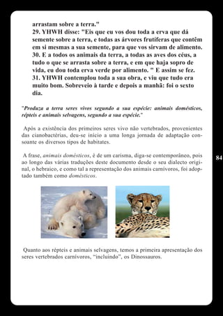 arrastam sobre a terra."
    29. YHWH disse: "Eis que eu vos dou toda a erva que dá
    semente sobre a terra, e todas as árvores frutíferas que contêm
    em si mesmas a sua semente, para que vos sirvam de alimento.
    30. E a todos os animais da terra, a todas as aves dos céus, a
    tudo o que se arrasta sobre a terra, e em que haja sopro de
    vida, eu dou toda erva verde por alimento. " E assim se fez.
    31. YHWH contemplou toda a sua obra, e viu que tudo era
    muito bom. Sobreveio à tarde e depois a manhã: foi o sexto
    dia.

"Produza a terra seres vivos segundo a sua espécie: animais domésticos,
répteis e animais selvagens, segundo a sua espécie."

 Após a existência dos primeiros seres vivo não vertebrados, provenientes
das cianobactérias, deu-se início a uma longa jornada de adaptação con-
soante os diversos tipos de habitates.

 A frase, animais domésticos, é de um carisma, diga-se contemporâneo, pois      84
ao longo das várias traduções deste documento desde o seu dialecto origi-
nal, o hebraico, e como tal a representação dos animais carnívoros, foi adop-
tado também como domésticos.




 Quanto aos répteis e animais selvagens, temos a primeira apresentação dos
seres vertebrados carnívoros, “incluindo”, os Dinossauros.
 