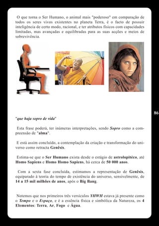 O que torna o Ser Humano, o animal mais "poderoso" em comparação de
todos os seres vivos existentes no planeta Terra, é o facto de possuir
inteligência de certo modo, racional, e ter atributos físicos com capacidades
limitadas, mas avançadas e equilibradas para as suas acções e meios de
sobrevivência.




                                                                                86
"que haja sopro de vida"

 Esta frase poderá, ter inúmeras interpretações, sendo Sopro como a com-
preensão de "alma".

 E está assim concluído, a contemplação da criação e transformação do uni-
verso como retracta Genêsis.

Estima-se que o Ser Humano exista desde o estágio de astrolopitéco, até
Homo Sapiens e Homo Homo Sapiens, há cerca de 50 000 anos.

 Com a sexta fase concluída, estimamos a representação de Genêsis,
equiparado à teoria do tempo de existência do universo, sensivelmente, de
14 a 15 mil milhões de anos, após o Big Bang.


 Notemos que nos primeiros três versículos YHWH estava já presente como
o Tempo e o Espaço, e é a essência física e simbólica da Natureza, os 4
Elementos: Terra, Ar, Fogo e Água.
 