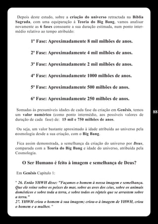 Depois deste estudo, sobre a criação do universo retractada na Bíblia
Sagrada, com uma equiparação à Teoria do Big Bang, vamos analisar
novamente as 6 fases consoante a sua duração estimada, num ponto inter-
médio relativo ao tempo atribuído:

         1º Fase: Aproximadamente 8 mil milhões de anos.

         2ª Fase: Aproximadamente 4 mil milhões de anos.

         3ª Fase: Aproximadamente 2 mil milhões de anos.

         4ª Fase: Aproximadamente 1000 milhões de anos.

         5ª Fase: Aproximadamente 500 milhões de anos.

         6ª Fase: Aproximadamente 250 milhões de anos.

 Somadas às presumíveis idades de cada fase da criação em Genêsis, temos
                                                                                  88
um valor numérico (como ponto intermédio, aos possíveis valores de
duração de cada fase) de: 15 mil e 750 milhões de anos.

 Ou seja, um valor bastante aproximado à idade atribuída ao universo pela
cosmologia desde a sua criação, com o Big Bang.

 Fica assim demonstrada, a semelhança da criação do universo por Deus,
comparada com a Teoria do Big Bang e idade do universo, atribuída pela
Cosmologia.

    O Ser Humano é feito à imagem e semelhança de Deus?

Em Genêsis Capítulo 1:

" 26. Então YHWH disse: "Façamos o homem à nossa imagem e semelhança.
Que ele reine sobre os peixes do mar, sobre as aves dos céus, sobre os animais
domésticos e sobre toda a terra, e sobre todos os répteis que se arrastem sobre
a terra."
27. YHWH criou o homem à sua imagem; criou-o à imagem de YHWH, criou
o homem e a mulher. "
 